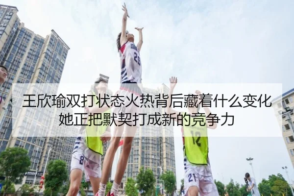 王欣瑜双打状态火热背后藏着什么变化她正把默契打成新的竞争力（kaiyun）