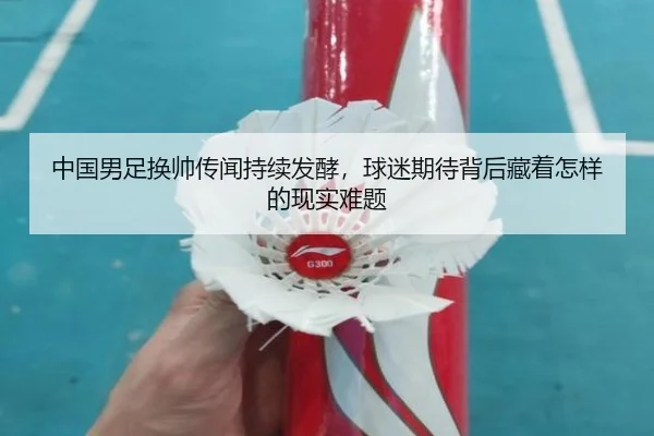 中国男足换帅传闻持续发酵，球迷期待背后藏着怎样的现实难题（kaiyun）
